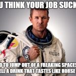 Felix Baumgartner | YOU THINK YOUR JOB SUCKS? I HAD TO JUMP OUT OF A FREAKING SPACESHIP TO SELL A DRINK THAT TASTES LIKE HORSE PISS. | image tagged in memes,felix baumgartner | made w/ Imgflip meme maker