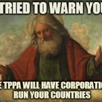 Godpls | I TRIED TO WARN YOU THE TPPA WILL HAVE CORPORATIONS RUN YOUR COUNTRIES | image tagged in godpls | made w/ Imgflip meme maker
