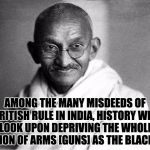 Ghandi  | AMONG THE MANY MISDEEDS OF BRITISH RULE IN INDIA, HISTORY WILL LOOK UPON DEPRIVING THE WHOLE NATION OF ARMS [GUNS] AS THE BLACKEST | image tagged in ghandi | made w/ Imgflip meme maker