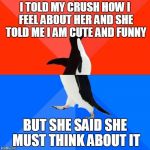 Socially awesome to socially awkward penguin | I TOLD MY CRUSH HOW I FEEL ABOUT HER AND SHE TOLD ME I AM CUTE AND FUNNY BUT SHE SAID SHE MUST THINK ABOUT IT | image tagged in socially awesome to socially awkward penguin | made w/ Imgflip meme maker