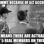 Science Jimmy | SEE JIMMY, BECAUSE OF ALT ACCOUNTS IT MEANS THERE ARE ACTUALLY ONLY 5 REAL MEMBERS ON THIS SITE | image tagged in science,jimmy | made w/ Imgflip meme maker