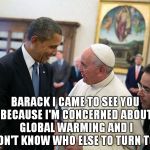 Almighty Barack  | BARACK I CAME TO SEE YOU BECAUSE I'M CONCERNED ABOUT GLOBAL WARMING AND I DON'T KNOW WHO ELSE TO TURN TOO | image tagged in pope francis obama white house visit 2014 democratic 2016 electi,barack obama,global warming | made w/ Imgflip meme maker