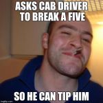 good guy greg | ASKS CAB DRIVER TO BREAK A FIVE SO HE CAN TIP HIM | image tagged in good guy greg | made w/ Imgflip meme maker