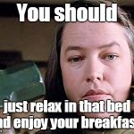 misery | You should just relax in that bed and enjoy your breakfast... | image tagged in misery | made w/ Imgflip meme maker