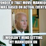sad biden | I WONDER IF THAT MOVIE MANNEQUIN WAS BASED ON ACTUAL EVENTS I WOULDN'T MIND GETTING MY MANNEQUIN ON | image tagged in sad biden | made w/ Imgflip meme maker