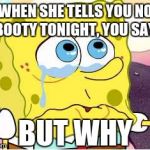 Sad Spongebob | WHEN SHE TELLS YOU NO BOOTY TONIGHT, YOU SAY: BUT WHY | image tagged in sad spongebob | made w/ Imgflip meme maker