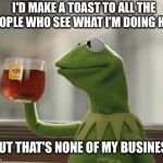 Kermit DiCaprio Cheers | I'D MAKE A TOAST TO ALL THE PEOPLE WHO SEE WHAT I'M DOING HERE BUT THAT'S NONE OF MY BUSINESS | image tagged in kermit dicaprio cheers | made w/ Imgflip meme maker