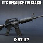racism knows no boundaries  | IT'S BECAUSE I'M BLACK ISN'T IT? | image tagged in ar-15 | made w/ Imgflip meme maker