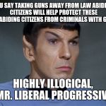 Spock | YOU SAY TAKING GUNS AWAY FROM LAW ABIDING CITIZENS WILL HELP PROTECT THESE LAW ABIDING CITIZENS FROM CRIMINALS WITH GUNS? HIGHLY ILLOGICAL,  | image tagged in spock | made w/ Imgflip meme maker