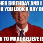 mr rogers | ANOTHER BIRTHDAY AND I DON'T THINK YOU LOOK A DAY OLDER! IT'S FUN TO MAKE BELIEVE ISN'T IT! | image tagged in mr rogers | made w/ Imgflip meme maker