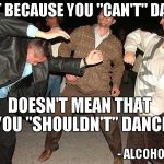 I admit, I've been there before. | JUST BECAUSE YOU "CAN'T" DANCE DOESN'T MEAN THAT YOU "SHOULDN'T" DANCE - ALCOHOL | image tagged in drunk dancing,drunk,dancing,partying,funny,alcohol | made w/ Imgflip meme maker