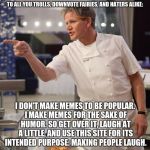 shut up | TO ALL YOU TROLLS, DOWNVOTE FAIRIES, AND HATERS ALIKE: I DON'T MAKE MEMES TO BE POPULAR. I MAKE MEMES FOR THE SAKE OF HUMOR. SO GET OVER IT, | image tagged in gordon ramsay,imgflip,memes,trolls,downvote fairy,internet | made w/ Imgflip meme maker