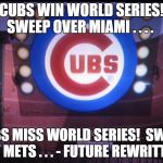 Cubs | CUBS WIN WORLD SERIES!  SWEEP OVER MIAMI . . . . CUBS MISS WORLD SERIES!  SWEPT BY METS . . . - FUTURE REWRITTEN | image tagged in cubs | made w/ Imgflip meme maker