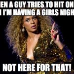 beyonce angry | WHEN A GUY TRIES TO HIT ON ME WHEN I'M HAVING A GIRLS NIGHT OUT NOT HERE FOR THAT! | image tagged in beyonce angry | made w/ Imgflip meme maker