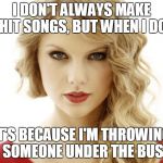 taylor swift | I DON'T ALWAYS MAKE HIT SONGS, BUT WHEN I DO IT'S BECAUSE I'M THROWING SOMEONE UNDER THE BUS | image tagged in taylor swift | made w/ Imgflip meme maker