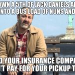 Tired of these ads with people that don't know jack about how insurance works? | YOU DOWN A 5TH OF JACK DANIELS AND RUN HEAD ON INTO A BUS LOAD OF NUNS AND ORPHANS AND YOUR INSURANCE COMPANY DOESN'T PAY FOR YOUR PICKUP TR | image tagged in liberty mutual,douchebag,douche,sucks | made w/ Imgflip meme maker