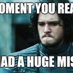 sad jon snow | THE MOMENT YOU REALIZED YOU MAD A HUGE MISTAKE | image tagged in sad jon snow | made w/ Imgflip meme maker