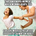 The Downton Abbey Syndrome | THAT AWKWARD MOMENT WHEN MOMMY BEATS YOU COS SHE MISSED THE LATEST EPISODE OF DOWNTON ABBEY | image tagged in spanking,tv show,downton abbey,mother,daughter,mother daughter talk | made w/ Imgflip meme maker