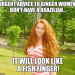 gingerlicious | URGENT ADVICE TO GINGER WOMEN. DON'T HAVE A BRAZILIAN... IT WILL LOOK LIKE A FISH FINGER! | image tagged in gingerlicious | made w/ Imgflip meme maker