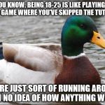 Good Advice mallard | YOU KNOW, BEING 18-25 IS LIKE PLAYING A VIDEO GAME WHERE YOU'VE SKIPPED THE TUTORIAL. YOU'RE JUST SORT OF RUNNING AROUND WITH NO IDEA OF HOW | image tagged in good advice mallard | made w/ Imgflip meme maker