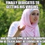 confused arab lady | FINALLY DEDICATES TO GETTING HIS VIRGINS.. WIC AND WELFARE COME IN WITH OBAMAPHONE. NOW HE TALKIN' BOUT HE LOOOVEE ME N SHIT. | image tagged in confused arab lady | made w/ Imgflip meme maker