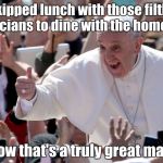 Pope Francis says; | Skipped lunch with those filthy politicians to dine with the homeless. Now that's a truly great man. | image tagged in pope francis says | made w/ Imgflip meme maker