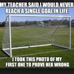 Goals | MY TEACHER SAID I WOULD NEVER REACH A SINGLE GOAL IN LIFE. I TOOK THIS PHOTO OF MY FIRST ONE TO PROVE HER WRONG | image tagged in goals | made w/ Imgflip meme maker