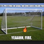 Goals | LET'S PUT FIRE IN GOAL. NO ONE GOES NEAR FIRE.  | image tagged in goals | made w/ Imgflip meme maker