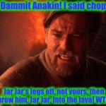 It appears Obi Wan is having a normal Monday......... | Dammit Anakin! I said chop Jar Jar's legs off, not yours, then throw him, Jar Jar, into the lava! WTF? | image tagged in obi wan angry,star wars,obi wan,funny memes,meme,obi wan kenobi | made w/ Imgflip meme maker