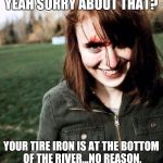 psychotic girlfriend | YEAH SORRY ABOUT THAT? YOUR TIRE IRON IS AT THE BOTTOM OF THE RIVER...NO REASON. | image tagged in psychotic girlfriend | made w/ Imgflip meme maker