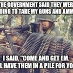 Machine Gunner | THE GOVERNMENT SAID THEY WERE GOING TO TAKE MY GUNS AND AMMO. I SAID, "COME AND GET EM.  I'LL HAVE THEM IN A PILE FOR YOU." | image tagged in machine gunner | made w/ Imgflip meme maker