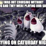 singing cats | I WAS OUT CRUISING WITHOUT YOU AND THEY WERE PLAYING OUR SONG CRYING ON CATURDAY NIGHT | image tagged in singing cats | made w/ Imgflip meme maker