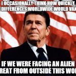 Reasonable Reagan | I OCCASIONALLY THINK HOW QUICKLY OUR DIFFERENCES WORLDWIDE WOULD VANISH IF WE WERE FACING AN ALIEN THREAT FROM OUTSIDE THIS WORLD | image tagged in reasonable reagan | made w/ Imgflip meme maker