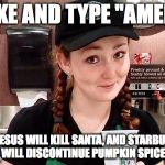 Starbucks Barista | LIKE AND TYPE "AMEN" OR JESUS WILL KILL SANTA, AND STARBUCKS WILL DISCONTINUE PUMPKIN SPICE | image tagged in starbucks barista | made w/ Imgflip meme maker