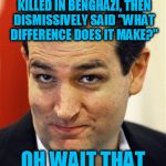 Bashful Ted Cruz | REMEMBER THAT TIME I LIED ABOUT THE AMERICANS KILLED IN BENGHAZI, THEN DISMISSIVELY SAID "WHAT DIFFERENCE DOES IT MAKE?" OH WAIT THAT WAS HI | image tagged in bashful ted cruz,hillary clinton,benghazi | made w/ Imgflip meme maker