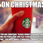 Starbucks red cup | WAR ON CHRISTMAS??? WHEN YOU ARE SHOPPING "BLACK FRIDAY" PUSHING, SHOVING, AND STEPPING ON PEOPLE FOR $99 FLAT SCREEN TV'S, TRY TO REMEMBER  | image tagged in starbucks red cup,starbucks,christianity,war on christmas,christmas,red cup | made w/ Imgflip meme maker