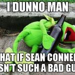 Drunk Kermit | I DUNNO MAN WHAT IF SEAN CONNERY ISN'T SUCH A BAD GUY | image tagged in drunk kermit | made w/ Imgflip meme maker