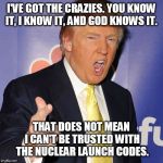 donald trump | I'VE GOT THE CRAZIES. YOU KNOW IT, I KNOW IT, AND GOD KNOWS IT. THAT DOES NOT MEAN I CAN'T BE TRUSTED WITH THE NUCLEAR LAUNCH CODES. | image tagged in donald trump | made w/ Imgflip meme maker