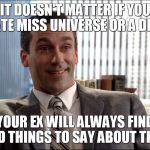 Realistic Draper | IT DOESN'T MATTER IF YOU DATE MISS UNIVERSE OR A DIME YOUR EX WILL ALWAYS FIND BAD THINGS TO SAY ABOUT THEM | image tagged in realistic draper | made w/ Imgflip meme maker