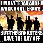 For my hubby | SO I'M A VETERAN AND HAVE TO WORK ON VETERAN'S DAY BUT THE BANKSTERS HAVE THE DAY OFF | image tagged in veterans day | made w/ Imgflip meme maker