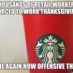 Starbucks cup | THOUSANDS OF RETAIL WORKERS ARE FORCED TO WORK THANKSGIVING DAY TELL ME AGAIN HOW OFFENSIVE THIS IS? | image tagged in starbucks cup | made w/ Imgflip meme maker