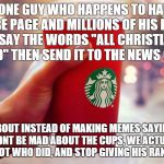 Starbucks red cup | SO, ONE GUY WHO HAPPENS TO HAVE A YOUTUBE PAGE AND MILLIONS OF HIS PARENTS MONEY SAY THE WORDS "ALL CHRISTIANS ARE OFFENDED" THEN SEND IT TO | image tagged in starbucks red cup | made w/ Imgflip meme maker