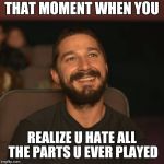 Shia Movies | THAT MOMENT WHEN YOU REALIZE U HATE ALL THE PARTS U EVER PLAYED | image tagged in shia movies | made w/ Imgflip meme maker