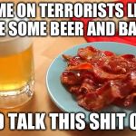 Beer and Bacon | COME ON TERRORISTS LET'S HAVE SOME BEER AND BACON AND TALK THIS SHIT OUT | image tagged in beer and bacon | made w/ Imgflip meme maker
