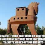 Trojan Horse | BECAUSE LETTING SOMETHING OR SOMEONE INTO YOUR HOME WITHOUT FIRST INVESTIGATING IT ALWAYS WORKS OUT FOR THE BEST | image tagged in trojan horse | made w/ Imgflip meme maker