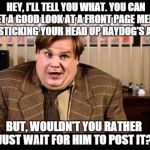 Tommy Boy Tells It | HEY, I'LL TELL YOU WHAT. YOU CAN GET A GOOD LOOK AT A FRONT PAGE MEME BY STICKING YOUR HEAD UP RAYDOG'S ASS BUT, WOULDN'T YOU RATHER  JUST W | image tagged in tommy boy,raydog,memes,meme | made w/ Imgflip meme maker