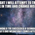 If I suceed... | TONIGHT I WILL ATTEMPT TO TRAVEL BACK IN TIME AND CHANGE HISTORY. YOU'LL KNOW IF I'VE SUCCEEDED IF GERMANY LOSES WORLD WAR II AND WEDNESDAY  | image tagged in time travel | made w/ Imgflip meme maker