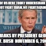 George Bush | "ALL OF US HERE TODAY UNDERSTAND THIS: WE DO NOT FIGHT ISLAM, WE FIGHT AGAINST EVIL." REMARKS BY PRESIDENT GEORGE W. BUSH 
NOVEMBER 6, 2001 | image tagged in george bush | made w/ Imgflip meme maker