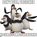Don't Fear! | DON'T FEAR, TOGETHER WE CAN ACCOMPLISH ANYTHING! | image tagged in madagascar penguins | made w/ Imgflip meme maker