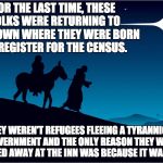 Mary and Joseph | FOR THE LAST TIME, THESE FOLKS WERE RETURNING TO THE TOWN WHERE THEY WERE BORN TO REGISTER FOR THE CENSUS. THEY WEREN'T REFUGEES FLEEING A T | image tagged in mary and joseph | made w/ Imgflip meme maker